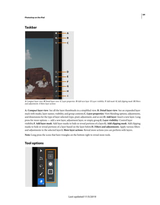 64
Photoshop on the iPad
Last updated 11/5/2019
Taskbar
A Compact layer view B Detail layer view C Layer properties D Add new layer E Layer visibility F Add mask G Add clipping mask H Filters
and adjustments I More layer actions
A. Compact layer view: See all the layer thumbnails in a simplified view. B. Detail layer view: See an expanded layer
stack with masks, layer names, visibility, and group contents.C. Layer properties: View blending options, adjustments,
and dimensions for the type of layer selected (type, pixel, adjustment, and so on).D. Add layer: Insert a new layer. Long
press for more options — add a new layer, adjustment layer, or empty group.E. Layer visibility: Control layer
visibility.F. Add layer mask: Add layer masks to hide or reveal portions of a layer.G. Add clipping mask: Add clipping
masks to hide or reveal portions of a layer based on the layer below.H. Filters and adjustments: Apply various filters
and adjustments to the selected layer.I. More layer actions: Reveal more actions you can perform with layers.
Note: Long press the icons that have triangles on the bottom right to reveal more tools.
Tool options
 