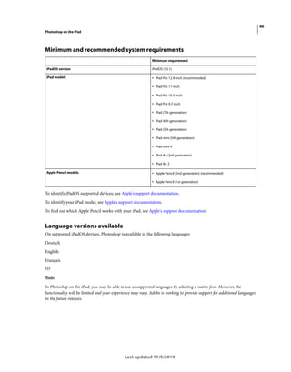 66
Photoshop on the iPad
Last updated 11/5/2019
Minimum and recommended system requirements
To identify iPadOS supported devices, see Apple's support documentation.
To identify your iPad model, see Apple's support documentation.
To find out which Apple Pencil works with your iPad, see Apple's support documentation.
Language versions available
On supported iPadOS devices, Photoshop is available in the following languages:
Deutsch
English
Français
???
Note:
In Photoshop on the iPad, you may be able to use unsupported languages by selecting a native font. However, the
functionality will be limited and your experience may vary. Adobe is working to provide support for additional languages
in the future releases.
Minimum requirement
iPadOS version iPadOS (13.1)
iPad models • iPad Pro 12.9-inch (recommended)
• iPad Pro 11-inch
• iPad Pro 10.5-inch
• iPad Pro 9.7-inch
• iPad (7th generation)
• iPad (6th generation)
• iPad (5th generation)
• iPad mini (5th generation)
• iPad mini 4
• iPad Air (3rd generation)
• iPad Air 2
Apple Pencil models • Apple Pencil (2nd generation) (recommended)
• Apple Pencil (1st generation)
 