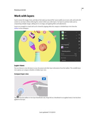 69
Photoshop on the iPad
Last updated 11/5/2019
Work with layers
Layers contain the images, fonts, and objects that make up a layered file. Layers enable you to move, edit, and work with
content on one layer without affecting the content within your other layers. Use layers to perform tasks such as
compositing multiple images, adding text to an image, and applying filters and adjustments.
Layers are arranged in a stack and can be viewed by tapping either the compact or detailed layer view from the
taskbar in the workspace.
Layer views
You can choose to view the layers in your document and other layer information from the taskbar. The available layer
view options are compact, detailed, or hidden layer view.
Compact layer view
Tap from the taskbar to view layer thumbnails only. Swipe left on a thumbnail to see applied mask, if one has been
applied to the layer.
 