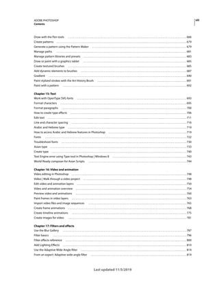 viii
ADOBE PHOTOSHOP
Contents
Last updated 11/5/2019
Draw with the Pen tools . . . . . . . . . . . . . . . . . . . . . . . . . . . . . . . . . . . . . . . . . . . . . . . . . . . . . . . . . . . . . . . . . . . . . . . . . . . . . . . . . . . . . . . . . . . . . 666
Create patterns . . . . . . . . . . . . . . . . . . . . . . . . . . . . . . . . . . . . . . . . . . . . . . . . . . . . . . . . . . . . . . . . . . . . . . . . . . . . . . . . . . . . . . . . . . . . . . . . . . . . . . 679
Generate a pattern using the Pattern Maker . . . . . . . . . . . . . . . . . . . . . . . . . . . . . . . . . . . . . . . . . . . . . . . . . . . . . . . . . . . . . . . . . . . . . . . . . . 679
Manage paths . . . . . . . . . . . . . . . . . . . . . . . . . . . . . . . . . . . . . . . . . . . . . . . . . . . . . . . . . . . . . . . . . . . . . . . . . . . . . . . . . . . . . . . . . . . . . . . . . . . . . . 681
Manage pattern libraries and presets . . . . . . . . . . . . . . . . . . . . . . . . . . . . . . . . . . . . . . . . . . . . . . . . . . . . . . . . . . . . . . . . . . . . . . . . . . . . . . . . . 683
Draw or paint with a graphics tablet . . . . . . . . . . . . . . . . . . . . . . . . . . . . . . . . . . . . . . . . . . . . . . . . . . . . . . . . . . . . . . . . . . . . . . . . . . . . . . . . . 685
Create textured brushes . . . . . . . . . . . . . . . . . . . . . . . . . . . . . . . . . . . . . . . . . . . . . . . . . . . . . . . . . . . . . . . . . . . . . . . . . . . . . . . . . . . . . . . . . . . . . 685
Add dynamic elements to brushes . . . . . . . . . . . . . . . . . . . . . . . . . . . . . . . . . . . . . . . . . . . . . . . . . . . . . . . . . . . . . . . . . . . . . . . . . . . . . . . . . . . 687
Gradient . . . . . . . . . . . . . . . . . . . . . . . . . . . . . . . . . . . . . . . . . . . . . . . . . . . . . . . . . . . . . . . . . . . . . . . . . . . . . . . . . . . . . . . . . . . . . . . . . . . . . . . . . . . . 690
Paint stylized strokes with the Art History Brush . . . . . . . . . . . . . . . . . . . . . . . . . . . . . . . . . . . . . . . . . . . . . . . . . . . . . . . . . . . . . . . . . . . . . . 691
Paint with a pattern . . . . . . . . . . . . . . . . . . . . . . . . . . . . . . . . . . . . . . . . . . . . . . . . . . . . . . . . . . . . . . . . . . . . . . . . . . . . . . . . . . . . . . . . . . . . . . . . . 692
Chapter 15: Text
Work with OpenType SVG fonts . . . . . . . . . . . . . . . . . . . . . . . . . . . . . . . . . . . . . . . . . . . . . . . . . . . . . . . . . . . . . . . . . . . . . . . . . . . . . . . . . . . . . . 693
Format characters . . . . . . . . . . . . . . . . . . . . . . . . . . . . . . . . . . . . . . . . . . . . . . . . . . . . . . . . . . . . . . . . . . . . . . . . . . . . . . . . . . . . . . . . . . . . . . . . . . . 695
Format paragraphs . . . . . . . . . . . . . . . . . . . . . . . . . . . . . . . . . . . . . . . . . . . . . . . . . . . . . . . . . . . . . . . . . . . . . . . . . . . . . . . . . . . . . . . . . . . . . . . . . . 700
How to create type effects . . . . . . . . . . . . . . . . . . . . . . . . . . . . . . . . . . . . . . . . . . . . . . . . . . . . . . . . . . . . . . . . . . . . . . . . . . . . . . . . . . . . . . . . . . . 706
Edit text . . . . . . . . . . . . . . . . . . . . . . . . . . . . . . . . . . . . . . . . . . . . . . . . . . . . . . . . . . . . . . . . . . . . . . . . . . . . . . . . . . . . . . . . . . . . . . . . . . . . . . . . . . . . . 711
Line and character spacing . . . . . . . . . . . . . . . . . . . . . . . . . . . . . . . . . . . . . . . . . . . . . . . . . . . . . . . . . . . . . . . . . . . . . . . . . . . . . . . . . . . . . . . . . . 716
Arabic and Hebrew type . . . . . . . . . . . . . . . . . . . . . . . . . . . . . . . . . . . . . . . . . . . . . . . . . . . . . . . . . . . . . . . . . . . . . . . . . . . . . . . . . . . . . . . . . . . . . 719
How to access Arabic and Hebrew features in Photoshop . . . . . . . . . . . . . . . . . . . . . . . . . . . . . . . . . . . . . . . . . . . . . . . . . . . . . . . . . . . . . 719
Fonts . . . . . . . . . . . . . . . . . . . . . . . . . . . . . . . . . . . . . . . . . . . . . . . . . . . . . . . . . . . . . . . . . . . . . . . . . . . . . . . . . . . . . . . . . . . . . . . . . . . . . . . . . . . . . . . 722
Troubleshoot fonts . . . . . . . . . . . . . . . . . . . . . . . . . . . . . . . . . . . . . . . . . . . . . . . . . . . . . . . . . . . . . . . . . . . . . . . . . . . . . . . . . . . . . . . . . . . . . . . . . . 730
Asian type . . . . . . . . . . . . . . . . . . . . . . . . . . . . . . . . . . . . . . . . . . . . . . . . . . . . . . . . . . . . . . . . . . . . . . . . . . . . . . . . . . . . . . . . . . . . . . . . . . . . . . . . . . . 733
Create type . . . . . . . . . . . . . . . . . . . . . . . . . . . . . . . . . . . . . . . . . . . . . . . . . . . . . . . . . . . . . . . . . . . . . . . . . . . . . . . . . . . . . . . . . . . . . . . . . . . . . . . . . . 740
Text Engine error using Type tool in Photoshop | Windows 8 . . . . . . . . . . . . . . . . . . . . . . . . . . . . . . . . . . . . . . . . . . . . . . . . . . . . . . . . . . 743
World-Ready composer for Asian Scripts . . . . . . . . . . . . . . . . . . . . . . . . . . . . . . . . . . . . . . . . . . . . . . . . . . . . . . . . . . . . . . . . . . . . . . . . . . . . . 744
Chapter 16: Video and animation
Video editing in Photoshop . . . . . . . . . . . . . . . . . . . . . . . . . . . . . . . . . . . . . . . . . . . . . . . . . . . . . . . . . . . . . . . . . . . . . . . . . . . . . . . . . . . . . . . . . . 748
Video | Walk through a video project . . . . . . . . . . . . . . . . . . . . . . . . . . . . . . . . . . . . . . . . . . . . . . . . . . . . . . . . . . . . . . . . . . . . . . . . . . . . . . . . . 748
Edit video and animation layers . . . . . . . . . . . . . . . . . . . . . . . . . . . . . . . . . . . . . . . . . . . . . . . . . . . . . . . . . . . . . . . . . . . . . . . . . . . . . . . . . . . . . . 750
Video and animation overview . . . . . . . . . . . . . . . . . . . . . . . . . . . . . . . . . . . . . . . . . . . . . . . . . . . . . . . . . . . . . . . . . . . . . . . . . . . . . . . . . . . . . . . 754
Preview video and animations . . . . . . . . . . . . . . . . . . . . . . . . . . . . . . . . . . . . . . . . . . . . . . . . . . . . . . . . . . . . . . . . . . . . . . . . . . . . . . . . . . . . . . . 760
Paint frames in video layers . . . . . . . . . . . . . . . . . . . . . . . . . . . . . . . . . . . . . . . . . . . . . . . . . . . . . . . . . . . . . . . . . . . . . . . . . . . . . . . . . . . . . . . . . . 763
Import video files and image sequences . . . . . . . . . . . . . . . . . . . . . . . . . . . . . . . . . . . . . . . . . . . . . . . . . . . . . . . . . . . . . . . . . . . . . . . . . . . . . 765
Create frame animations . . . . . . . . . . . . . . . . . . . . . . . . . . . . . . . . . . . . . . . . . . . . . . . . . . . . . . . . . . . . . . . . . . . . . . . . . . . . . . . . . . . . . . . . . . . . . 768
Create timeline animations . . . . . . . . . . . . . . . . . . . . . . . . . . . . . . . . . . . . . . . . . . . . . . . . . . . . . . . . . . . . . . . . . . . . . . . . . . . . . . . . . . . . . . . . . . 775
Create images for video . . . . . . . . . . . . . . . . . . . . . . . . . . . . . . . . . . . . . . . . . . . . . . . . . . . . . . . . . . . . . . . . . . . . . . . . . . . . . . . . . . . . . . . . . . . . . 781
Chapter 17: Filters and effects
Use the Blur Gallery . . . . . . . . . . . . . . . . . . . . . . . . . . . . . . . . . . . . . . . . . . . . . . . . . . . . . . . . . . . . . . . . . . . . . . . . . . . . . . . . . . . . . . . . . . . . . . . . . 787
Filter basics . . . . . . . . . . . . . . . . . . . . . . . . . . . . . . . . . . . . . . . . . . . . . . . . . . . . . . . . . . . . . . . . . . . . . . . . . . . . . . . . . . . . . . . . . . . . . . . . . . . . . . . . . 796
Filter effects reference . . . . . . . . . . . . . . . . . . . . . . . . . . . . . . . . . . . . . . . . . . . . . . . . . . . . . . . . . . . . . . . . . . . . . . . . . . . . . . . . . . . . . . . . . . . . . . . 800
Add Lighting Effects . . . . . . . . . . . . . . . . . . . . . . . . . . . . . . . . . . . . . . . . . . . . . . . . . . . . . . . . . . . . . . . . . . . . . . . . . . . . . . . . . . . . . . . . . . . . . . . . . 810
Use the Adaptive Wide Angle filter . . . . . . . . . . . . . . . . . . . . . . . . . . . . . . . . . . . . . . . . . . . . . . . . . . . . . . . . . . . . . . . . . . . . . . . . . . . . . . . . . . . 814
From an expert: Adaptive wide angle filter . . . . . . . . . . . . . . . . . . . . . . . . . . . . . . . . . . . . . . . . . . . . . . . . . . . . . . . . . . . . . . . . . . . . . . . . . . . 814
 