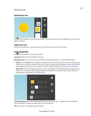 70
Photoshop on the iPad
Last updated 11/5/2019
Detailed layer view
Tap from the taskbar to view layer names, visibility, and thumbnails of the layer and applied mask, if one has been
applied to the layer.
Hidden layer view
Deselect the compact layer view and detail layer view to hide both layer views from the canvas.
Layer properties
Tap from the taskbar to access layer properties:
Thumbnail: Displays the layer thumbnail and name.
Blending options: You can create various special effects using blending options — Opacity and Blend mode.
• Opacity: Use the Opacity slider to adjust the overall opacity level of a layer. Opacity determines to what degree the
selected layer is obscured or revealed. A layer with 1% opacity appears nearly transparent, whereas one with 100%
opacity appears opaque. To learn more about how opacity works in Photoshop, see Layer opacity and blending.
• Blend mode: A layer’s blending mode determines how its pixels blend with underlying pixels in the image. You can
choose from a list of special effects using blending modes available in the drop-down list. To learn more about
blending options in Photoshop, see Blending modes.
Add clipped adjustment: Adds a clipped adjustment layer to the current layer — Brightness/Contrast, Black and
white, Color balance, Exposure, Hue/Saturation, Levels, and Vibrance.
Effects: This feature is not supported on the iPad yet.
 