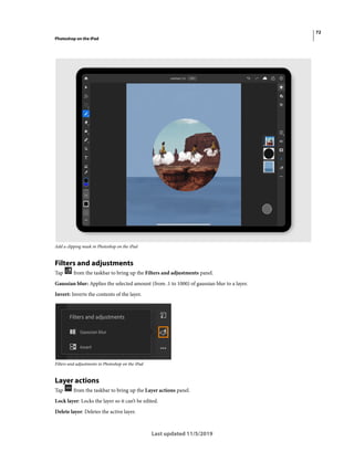 72
Photoshop on the iPad
Last updated 11/5/2019
Add a clipping mask in Photoshop on the iPad
Filters and adjustments
Tap from the taskbar to bring up the Filters and adjustments panel.
Gaussian blur: Applies the selected amount (from .1 to 1000) of gaussian blur to a layer.
Invert: Inverts the contents of the layer.
Filters and adjustments in Photoshop on the iPad
Layer actions
Tap from the taskbar to bring up the Layer actions panel.
Lock layer: Locks the layer so it can’t be edited.
Delete layer: Deletes the active layer.
 