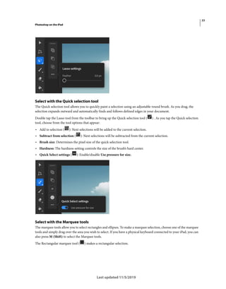 77
Photoshop on the iPad
Last updated 11/5/2019
Select with the Quick selection tool
The Quick selection tool allows you to quickly paint a selection using an adjustable round brush. As you drag, the
selection expands outward and automatically finds and follows defined edges in your document.
Double tap the Lasso tool from the toolbar to bring up the Quick selection tool ( ) . As you tap the Quick selection
tool, choose from the tool options that appear:
• Add to selection ( ): Next selections will be added to the current selection.
• Subtract from selection ( ): Next selections will be subtracted from the current selection.
• Brush size: Determines the pixel size of the quick selection tool.
• Hardness: The hardness setting controls the size of the brush’s hard center.
• Quick Select settings ( ): Enable/disable Use pressure for size.
Select with the Marquee tools
The marquee tools allow you to select rectangles and ellipses. To make a marquee selection, choose one of the marquee
tools and simply drag over the area you wish to select. If you have a physical keyboard connected to your iPad, you can
also press M (Shift) to select the Marquee tools.
The Rectangular marquee tool ( ) makes a rectangular selection.
 