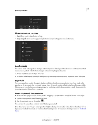 79
Photoshop on the iPad
Last updated 11/5/2019
More options on taskbar
• Cut: Allows you to cut a selection or layer
• Copy merged: Allows you to copy a merged selection or layer to be pasted over another layer.
Apply masks
You can use masks to hide portions of a layer and reveal portions of the layers below. Masks are nondestructive, which
means you can go back and edit the masks again without losing the pixels they hide.
• A layer mask hides part of a layer from view.
• A clipping mask uses the contents of one layer to clip or hide the contents of one or more other layers from view.
Layer mask
You can create a layer mask to show parts of a layer and hide others by turning a selection into a layer mask, or by
painting on the layer mask after creating it. In areas where the layer is masked or hidden, the layers below are visible.
Masking layers is a valuable compositing technique for combining multiple documents into a single document or for
removing unwanted objects from a composite.
Create a layer mask from a selection
1 Make sure the layer you wish to mask is selected. Simply tap a layer thumbnail from the taskbar to select a layer.
2 Create a selection using one of the selection tools.
3 Tap the layer mask icon on the taskbar ( ).
You can view the selected area while the rest of the layer gets masked.
From the compact layer view, you can swipe left and right on the layer thumbnail to switch the view from layer view to
layer mask view. Both thumbnails are visible on the detailed layer view. To learn more about layer views, see Work with
layers.
 