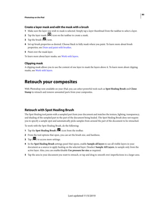 80
Photoshop on the iPad
Last updated 11/5/2019
Create a layer mask and edit the mask with a brush
1 Make sure the layer you wish to mask is selected. Simply tap a layer thumbnail from the taskbar to select a layer.
2 Tap the layer mask ( ) icon on the taskbar to create a mask.
3 Tap the brush ( ) icon.
4 Set up brush properties as desired. Choose black to fully mask where you paint. To learn more about brush
properties, see Draw and paint with brushes.
5 Paint over the mask layer.
To learn more about layer masks, see Work with layers.
Clipping mask
A clipping mask allows you to use the content of one layer to mask the layers above it. To learn more about clipping
masks, see Work with layers.
Retouch your composites
With Photoshop now available on your iPad, you can select powerful tools such as Spot Healing Brush and Clone
Stamp to retouch and remove unwanted parts from your composites.
Retouch with Spot Healing Brush
The Spot Healing tool paints with a sampled part from your document and matches the texture, lighting, transparency,
and shading of the sampled part to the part of the document being healed. The Spot Healing Brush does not require
you to specify a sample spot and automatically picks samples from around the part of the document to be retouched.
To work with the Spot Healing Brush, do the following:
1 Tap the Spot Healing Brush ( ) icon from the toolbar.
2 From the tool options that open, you can set the brush size, and hardness.
3 Tap ( ) to access more settings.
4 In the Spot Healing Brush settings panel that opens, enable Sample all layers to use all visible layers in your
document as a source to apply healing on the selected layer. Deselect Sample All Layers, to sample only from the
active layer. Also, you can enable/disable Use pressure for size as required.
5 Tap the area in your document you want to retouch, or tap and drag to smooth over imperfections in a larger area.
 