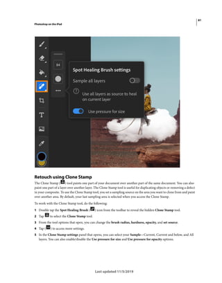 81
Photoshop on the iPad
Last updated 11/5/2019
Retouch using Clone Stamp
The Clone Stamp ( ) tool paints one part of your document over another part of the same document. You can also
paint one part of a layer over another layer. The Clone Stamp tool is useful for duplicating objects or removing a defect
in your composite. To use the Clone Stamp tool, you set a sampling source on the area you want to clone from and paint
over another area. By default, your last sampling area is selected when you access the Clone Stamp.
To work with the Clone Stamp tool, do the following:
1 Double tap the Spot Healing Brush ( ) icon from the toolbar to reveal the hidden Clone Stamp tool.
2 Tap to select the Clone Stamp tool.
3 From the tool options that open, you can change the brush radius, hardness, opacity, and set source.
4 Tap ( ) to access more settings.
5 In the Clone Stamp settings panel that opens, you can select your Sample—Current, Current and below, and All
layers. You can also enable/disable the Use pressure for size and Use pressure for opacity options.
 