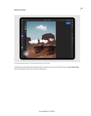 83
Photoshop on the iPad
Last updated 11/5/2019
Use the primary touch shortcut to set the source from where you wish to clone.
7. Release the touch shortcut after setting the source and tap over an area on which you want to apply Clone stamp.
This action paints the source area over your selected area.
 