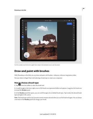 84
Photoshop on the iPad
Last updated 11/5/2019
Use the secondary touch shortcut to apply Clone stamp to the destination area in your document.
Draw and paint with brushes
With Photoshop on the iPad, you can draw and paint with brushes—whenever, wherever inspiration strikes.
Not sure where to begin? Start with selecting a brush type to create your composite.
How to choose a brush type
1. Tap from the toolbar to select the brush tool.
2. A small triangle in the lower right corner of the brush icon represents hidden tool options. Long press the brush icon
to reveal the Brushes panel.
3. In the Brushes panel that opens, you can scroll through a list of default brush types. Tap to select the desired brush
type and apply to the canvas.
Note: The brush type used in your previous session remains selected when you use the brush tool again. You can always
come back to the Brushes panel and change your brush.
 