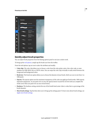 85
Photoshop on the iPad
Last updated 11/5/2019
Quickly adjust brush properties
You can adjust brush properties from the floating options panel to suit your creative work.
To bring up the tool options, simply tap the brush icon from the toolbar.
From the tool options, tap an icon to select the attribute and modify:
• Color chip: The color chip allows you to choose a color from the color picker, enter a hex color code, or enter
numbers for HSB, RGB, Lab, or CMYK colors. You can swipe the color chip vertically to easily switch between the
foreground and background colors.
• Brush size: The brush size option allows you to choose the diameter of your brush, which can vary in size from 1 to
1000 pixels.
• Opacity: The opacity option sets the maximum transparency of the color you apply per brush stroke. 100% opacity
represents opaqueness. As you paint over an area, the opacity doesn't exceed the set level until you complete the
stroke (even when you paint over an area several times).
• Hardness: The hardness setting controls the size of the brush’s hard center. Select a value that is a percentage of the
brush diameter.
• More brush settings: Tap the three dots icon to bring up the settings panel. To learn more about brush settings, see
Apply more brush settings.
 