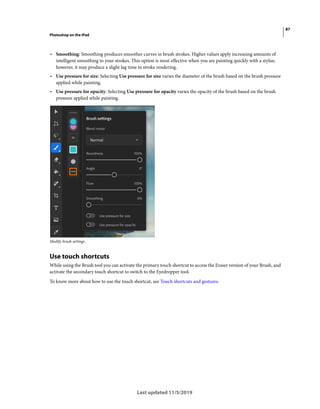 87
Photoshop on the iPad
Last updated 11/5/2019
• Smoothing: Smoothing produces smoother curves in brush strokes. Higher values apply increasing amounts of
intelligent smoothing to your strokes. This option is most effective when you are painting quickly with a stylus;
however, it may produce a slight lag time in stroke rendering.
• Use pressure for size: Selecting Use pressure for size varies the diameter of the brush based on the brush pressure
applied while painting.
• Use pressure for opacity: Selecting Use pressure for opacity varies the opacity of the brush based on the brush
pressure applied while painting.
Modify brush settings.
Use touch shortcuts
While using the Brush tool you can activate the primary touch shortcut to access the Eraser version of your Brush, and
activate the secondary touch shortcut to switch to the Eyedropper tool.
To know more about how to use the touch shortcut, see Touch shortcuts and gestures.
 