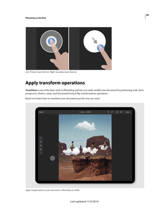 88
Photoshop on the iPad
Last updated 11/5/2019
Left: Primary touch shortcut. Right: Secondary touch shortcut.
Apply transform operations
Transform is one of the basic tools in Photoshop and lets you easily modify your document by performing scale, skew,
perspective, distort, rotate, and horizontal/vertical flip transformation operations.
Read on to learn how to transform your document just the way you want!
Apply transformations to your document in Photoshop on mobile
 