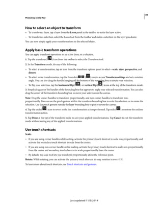 89
Photoshop on the iPad
Last updated 11/5/2019
How to select an object to transform
• To transform a layer, tap a layer from the Layer panel in the taskbar to make the layer active.
• To transform a selection, select the Lasso tool from the toolbar and make a selection on the layer you desire.
You can now simply apply your transformations to the selected object.
Apply basic transform operations
You can apply transform operations to an active layer, or a selection.
1. Tap the transform ( ) icon from the toolbar to select the Transform tool.
2. In the Transform mode, do any of the following:
• To select a transformation, tap an icon from the transform options panel to select—scale, skew, perspective, and
distort.
• To select rotate transformation, tap the three dots ( ) icon to access Transform settings and set a rotation
angle. You can also drag the handle hanging off the bottom of the bounding box to rotate your selection.
• To flip your selection, tap the horizontal flip ( ) or vertical flip ( ) icons at the top of the transform mode.
3. Simply drag any of the handles of the bounding box that appears to apply your selected transformation. You can also
drag the center of the transform bounding box to move your selection on the canvas.
Note: Drag the corner handles to transform proportionally, and non-corner handles to transform non-
proportionally. You can use the pinch gesture within the transform bounding box to scale the selection, or to rotate the
selection. Use the pinch gesture outside the layer bounding box to pan or zoom the canvas.
4. Tap the undo ( ) icon to revert to the last transformation action performed. Tap redo ( ) to restore the undone
transformation action.
5. Tap Done at the top of the transform mode to save your applied transformations. Tap Cancel to exit the transform
mode without saving any of the applied transformations.
Use touch shortcuts
Scale:
• If you are using corner handles while scaling, activate the primary touch shortcut to scale non-proportionally, and
activate the secondary touch shortcut to scale from the center.
• If you are using non-corner handles while scaling, activate the primary touch shortcut to scale non-proportionally
from the center and secondary touch shortcut to scale proportionally from the center.
• By default, the scale tool lets you transform proportionally about the reference point.
Rotate: While rotating, you can activate the primary touch shortcut to snap rotation in every 15°.
To learn more about touch shortcuts, see Touch shortcuts and gestures.
 
