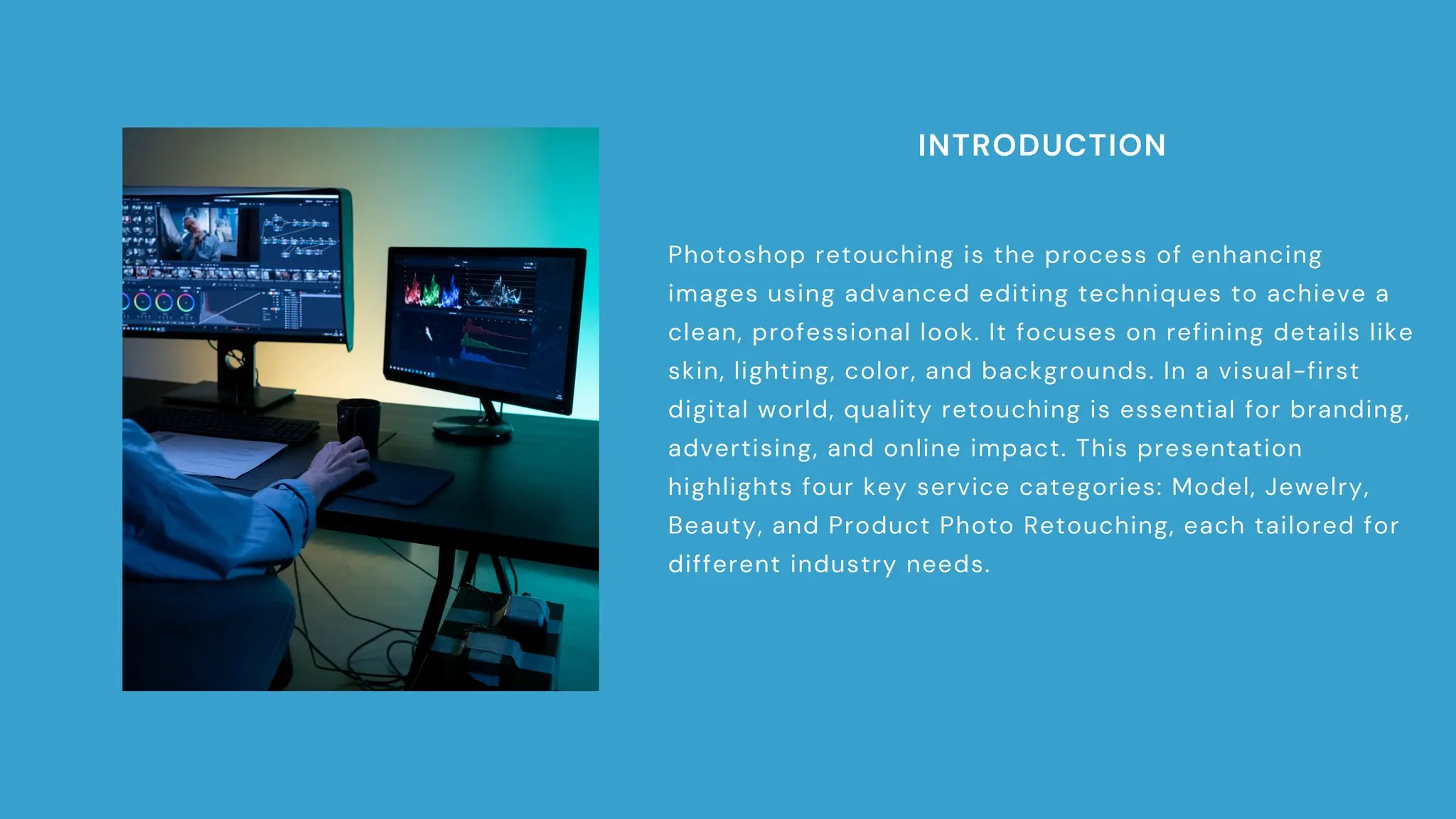 INTRODUCTION
Photoshop retouching is the process of enhancing
images using advanced editing techniques to achieve a
clean, professional look. It focuses on refining details like
skin, lighting, color, and backgrounds. In a visual-first
digital world, quality retouching is essential for branding,
advertising, and online impact. This presentation
highlights four key service categories: Model, Jewelry,
Beauty, and Product Photo Retouching, each tailored for
different industry needs.
 