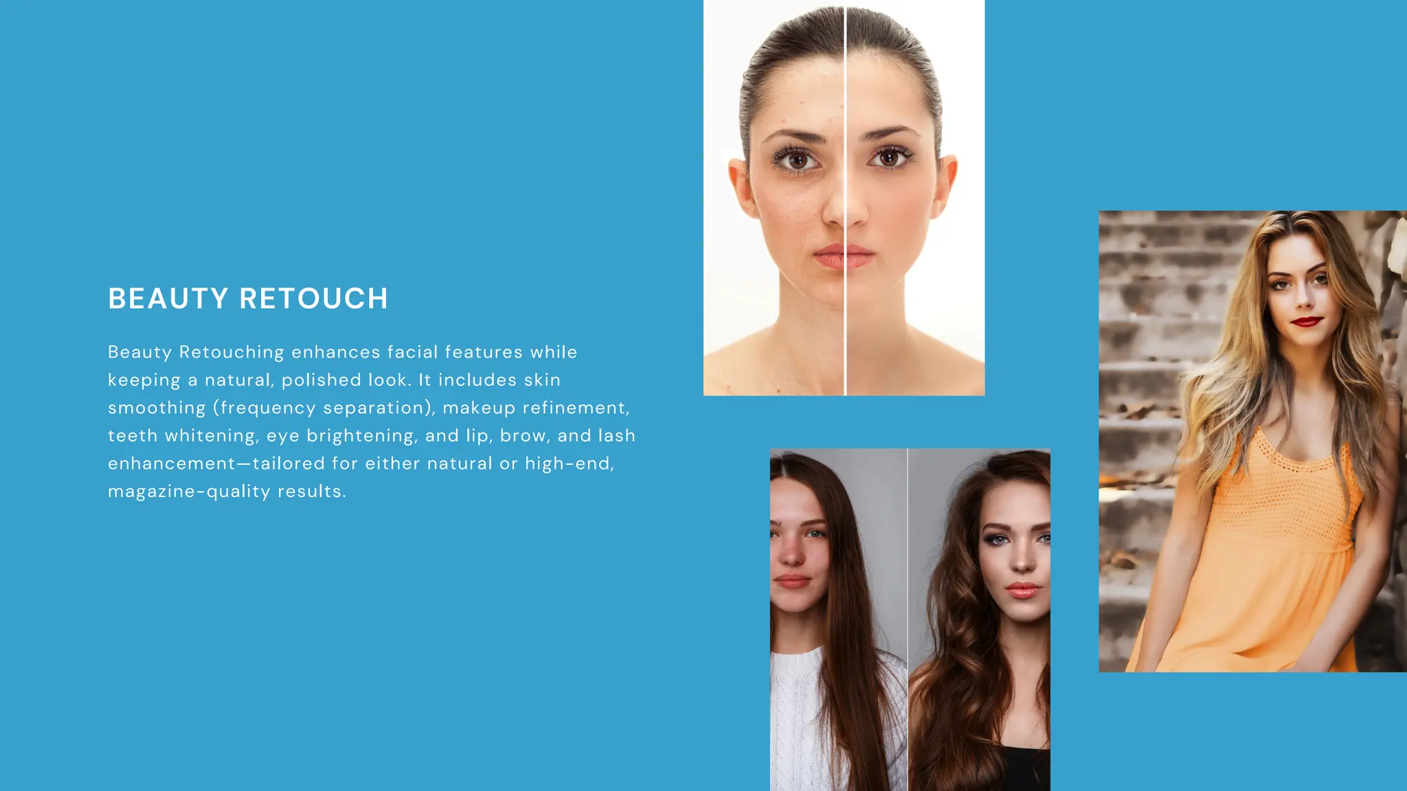 BEAUTY RETOUCH
Beauty Retouching enhances facial features while
keeping a natural, polished look. It includes skin
smoothing (frequency separation), makeup refinement,
teeth whitening, eye brightening, and lip, brow, and lash
enhancement—tailored for either natural or high-end,
magazine-quality results.
 