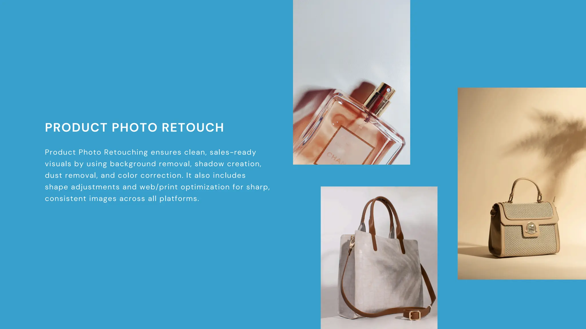 PRODUCT PHOTO RETOUCH
Product Photo Retouching ensures clean, sales-ready
visuals by using background removal, shadow creation,
dust removal, and color correction. It also includes
shape adjustments and web/print optimization for sharp,
consistent images across all platforms.
 