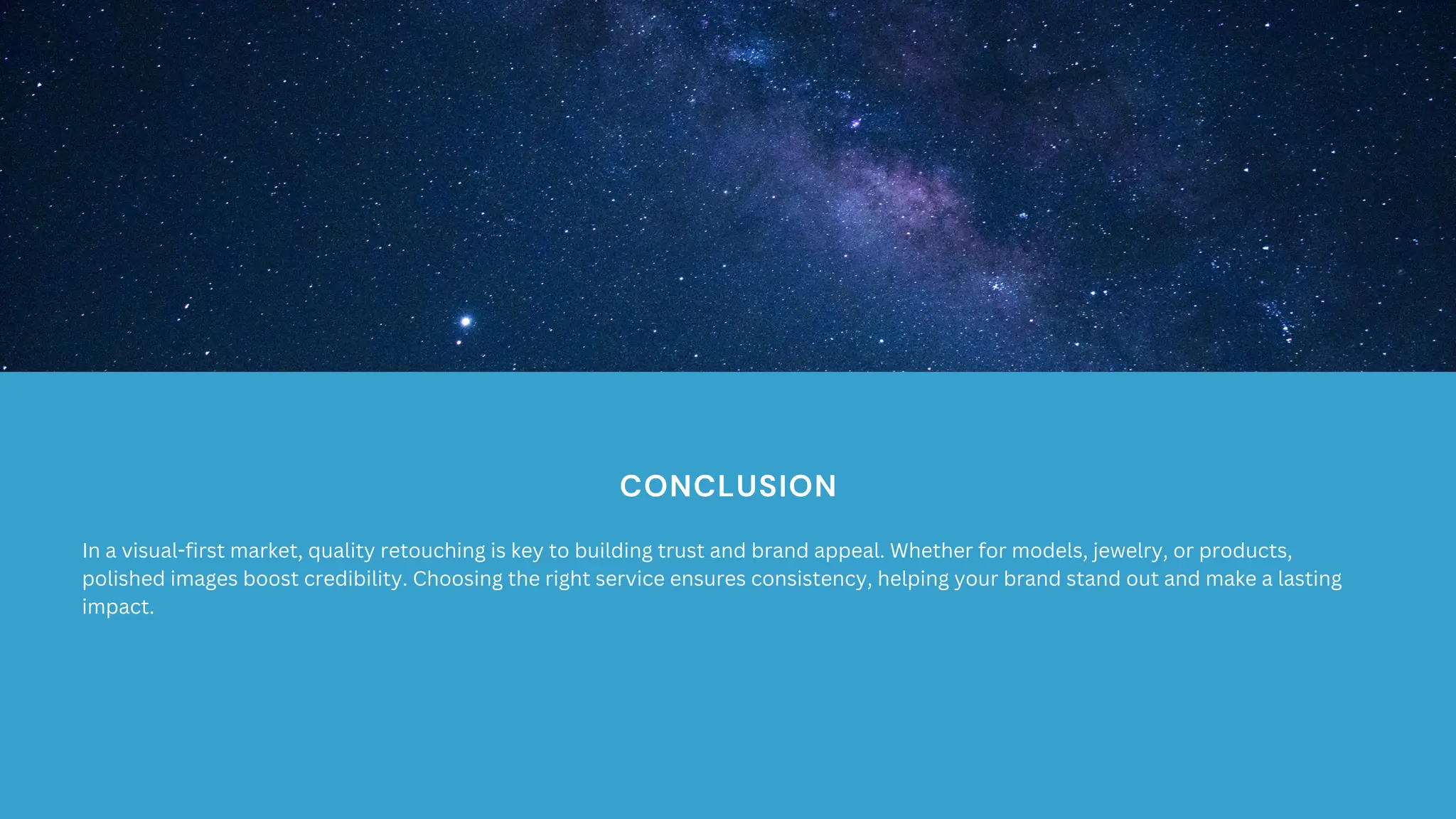 CONCLUSION
In a visual-first market, quality retouching is key to building trust and brand appeal. Whether for models, jewelry, or products,
polished images boost credibility. Choosing the right service ensures consistency, helping your brand stand out and make a lasting
impact.
 