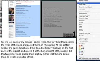 For the last page of my digipak I added lyrics. The way I did this is copied
the lyrics of the song and pasted them on Photoshop. At the bottom
right of the page, I duplicated the ‘Paradise Circus’ that was on the first
page of the digipak and placed it at the bottom right of the page; I did
this twice more and placed them slightly higher that the one before
them to create a smudge effect.
 