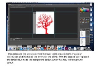 I then screened the layer, screening the layer looks at each channel's colour
information and multiplies the inverse of the blend. With the second layer I placed
and screened, I made the background colour, which was red, the foreground
colour.
 