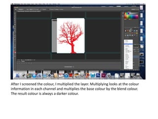 After I screened the colour, I multiplied the layer. Multiplying looks at the colour
information in each channel and multiplies the base colour by the blend colour.
The result colour is always a darker colour.
 