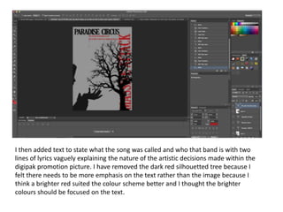 I then added text to state what the song was called and who that band is with two
lines of lyrics vaguely explaining the nature of the artistic decisions made within the
digipak promotion picture. I have removed the dark red silhouetted tree because I
felt there needs to be more emphasis on the text rather than the image because I
think a brighter red suited the colour scheme better and I thought the brighter
colours should be focused on the text.
 