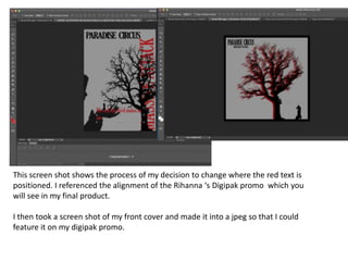 This screen shot shows the process of my decision to change where the red text is
positioned. I referenced the alignment of the Rihanna ‘s Digipak promo which you
will see in my final product.
I then took a screen shot of my front cover and made it into a jpeg so that I could
feature it on my digipak promo.
 