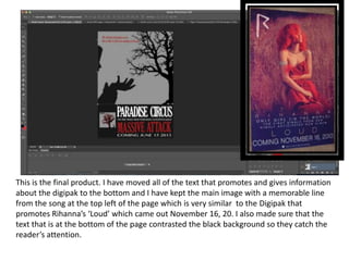 This is the final product. I have moved all of the text that promotes and gives information
about the digipak to the bottom and I have kept the main image with a memorable line
from the song at the top left of the page which is very similar to the Digipak that
promotes Rihanna’s ‘Loud’ which came out November 16, 20. I also made sure that the
text that is at the bottom of the page contrasted the black background so they catch the
reader’s attention.
 