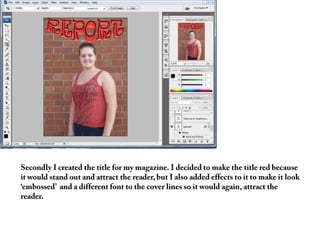 Secondly I created the title for my magazine. I decided to make the title red because it would stand out and attract the reader, but I also added effects to it to make it look  ‘embossed’  and a different font to the cover lines so it would again, attract the reader. 