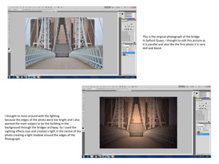 This is the original photograph of the bridge
In Salford Quays, I thought to edit this picture as
It is parallel and also like the first photo it is very
dull and bland.

I thought to mess around with the lighting
because the edges of the photo were too bright and I also
wanted the main subject to be the building in the
background through the bridges archway. So I used the
Lighting effects tool and created a light in the centre of the
photo creating a light shadow around the edges of the
Photograph.

 