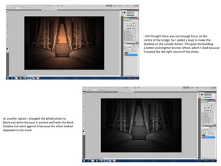 I still thought there was not enough focus on the
centre of the bridge. So I added a level to make the
Shadow on the outside darker. This gave the building
a better and brighter bronze reflect, which I liked because
It looked like the light source of the photo.

As another option I changed the whole photo to
Black and white because it worked well with the black
Shadow but went against it because the other looked.
Appealed to me more.

 