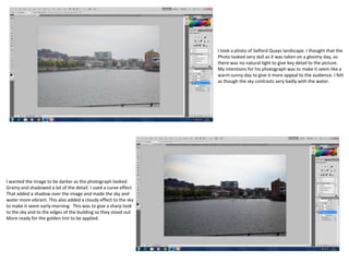 I took a photo of Salford Quays landscape. I thought that the
Photo looked very dull as it was taken on a gloomy day, so
there was no natural light to give key detail to the picture.
My intentions for his photograph was to make it seem like a
warm sunny day to give it more appeal to the audience. I felt
as though the sky contrasts very badly with the water.
I wanted the image to be darker as the photograph looked
Grainy and shadowed a lot of the detail. I used a curve effect
That added a shadow over the image and made the sky and
water more vibrant. This also added a cloudy effect to the sky
to make it seem early morning. This was to give a sharp look
to the sky and to the edges of the building so they stood out
More ready for the golden tint to be applied.
 