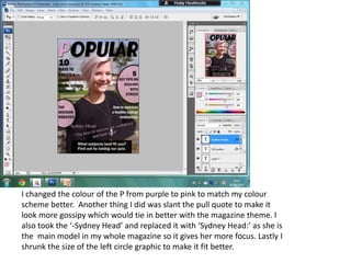I changed the colour of the P from purple to pink to match my colour
scheme better. Another thing I did was slant the pull quote to make it
look more gossipy which would tie in better with the magazine theme. I
also took the ‘-Sydney Head’ and replaced it with ‘Sydney Head:’ as she is
the main model in my whole magazine so it gives her more focus. Lastly I
shrunk the size of the left circle graphic to make it fit better.
 