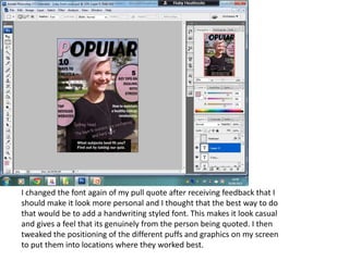 I changed the font again of my pull quote after receiving feedback that I
should make it look more personal and I thought that the best way to do
that would be to add a handwriting styled font. This makes it look casual
and gives a feel that its genuinely from the person being quoted. I then
tweaked the positioning of the different puffs and graphics on my screen
to put them into locations where they worked best.
 