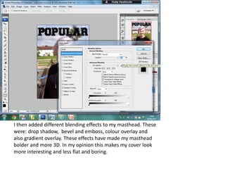 I then added different blending effects to my masthead. These
were: drop shadow, bevel and emboss, colour overlay and
also gradient overlay. These effects have made my masthead
bolder and more 3D. In my opinion this makes my cover look
more interesting and less flat and boring.
 