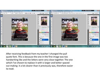 After receiving feedback from my teacher I changed the pull
quote font. This is because the one in the first image was too
handwriting like and the letters were very close together. The one
which I’ve chosen to replace it with is larger and better spaced
out making it a lot clearer than it previously was, therefore easier
to read.
 