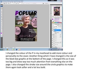 I changed the colour of the P in my masthead to add more colour and
personality to the cover. Another thing which I have changed is the size of
the black box graphic at the bottom of the page. I changed this as it was
too big and drew way too much attention from everything else on the
page. I also changed the stroke size around the circle graphics to make
them again look softer and a lot less bold.
 
