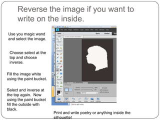 Reverse the image if you want to
      write on the inside.
Use you magic wand
and select the image.


 Choose select at the
 top and choose
 inverse.

Fill the image white
using the paint bucket.

Select and inverse at
the top again. Now
using the paint bucket
fill the outside with
black.
                          Print and write poetry or anything inside the
                          silhouette!
 
