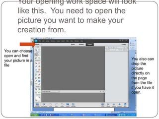 Your opening work space will look
       like this. You need to open the
       picture you want to make your
       creation from.

You can choose
open and find
your picture in a                     You also can
file                                  drop the
                                      picture
                                      directly on
                                      the page
                                      from the file
                                      if you have it
                                      open.
 