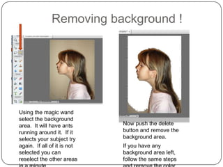 Removing background !




Using the magic wand
select the background
area. It will have ants      Now push the delete
running around it. If it     button and remove the
selects your subject try     background area.
again. If all of it is not   If you have any
selected you can             background area left,
reselect the other areas     follow the same steps
 