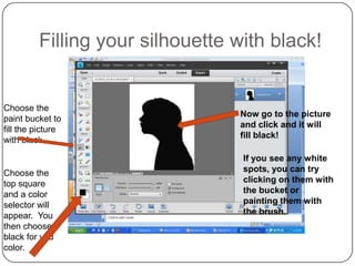 Filling your silhouette with black!


Choose the
                                 Now go to the picture
paint bucket to
                                 and click and it will
fill the picture
                                 fill black!
with black.

                                  If you see any white
Choose the                        spots, you can try
top square                        clicking on them with
and a color                       the bucket or
selector will                     painting them with
appear. You                       the brush.
then choose
black for you
color.
 