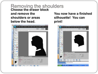 Removing the shoulders
Choose the eraser block
and remove the            You now have a finished
shoulders or areas        silhouette! You can
below the head.           print!
 