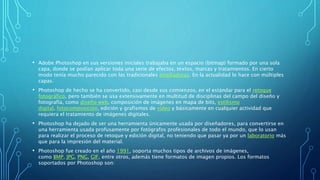 • Adobe Photoshop en sus versiones iniciales trabajaba en un espacio (bitmap) formado por una sola
capa, donde se podían aplicar toda una serie de efectos, textos, marcas y tratamientos. En cierto
modo tenía mucho parecido con las tradicionales ampliadoras. En la actualidad lo hace con múltiples
capas.
• Photoshop de hecho se ha convertido, casi desde sus comienzos, en el estándar para el retoque
fotográfico, pero también se usa extensivamente en multitud de disciplinas del campo del diseño y
fotografía, como diseño web, composición de imágenes en mapa de bits, estilismo
digital, fotocomposición, edición y grafismos de vídeo y básicamente en cualquier actividad que
requiera el tratamiento de imágenes digitales.
• Photoshop ha dejado de ser una herramienta únicamente usada por diseñadores, para convertirse en
una herramienta usada profusamente por fotógrafos profesionales de todo el mundo, que lo usan
para realizar el proceso de retoque y edición digital, no teniendo que pasar ya por un laboratorio más
que para la impresión del material.
• Photoshop fue creado en el año 1991, soporta muchos tipos de archivos de imágenes,
como BMP, JPG, PNG, GIF, entre otros, además tiene formatos de imagen propios. Los formatos
soportados por Photoshop son:
 