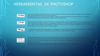 HERRAMIENTAS DE PHOTOSHOP
La herramienta mover está situada arriba y a la derecha, en la barra de herramientas de Photoshop y tiene la forma de
un puntero y unas flechas de movimiento, como podemos ver en la siguiente imagen:
Con el marco rectangular podemos hacer clic en un área y arrastrar, con el botón pulsado, para definir un rectángulo. Una vez soltemos el
botón, se creará la selección del área que hayamos marcado.
Por experimentar un poco, una vez que hemos realizado la selección, podemos intentar pintar con el bote de pintura, o con un pincel, y
veremos que Photoshop sólo edita la parte de la imagen que se haya seleccionado
Esta herramienta funciona igual que la herramienta de marco rectangular, sólo que realiza elipses o círculos. Podemos probar para
hacer cualquier tipo de elipse, marcando la herramienta, haciendo clic en cualquier parte de la imagen y arrastrando hasta otro
punto. Veremos que se realiza una circunferencia o elipse dentro de los puntos que hayamos marcado como inicio y el punto hasta
donde hayamos arrastrado con el botón del ratón pulsado.
Estas dos herramientas hacen una selección de todo el área de la imagen, pero con un píxel de altura o anchura. La
fila única hace una selección de toda una fila de píxeles, es decir, una selección tan ancha como la propia imagen,
pero de solo un píxel de alto. La selección de columna única hace una selección de toda la altura del documento, pero
un solo píxel de ancho.
Estos dos tipos de selecciones (fila y columna única) pueden servir para pocas cosas, aunque a veces nos vendrán
bien. Por ejemplo, sirven para dibujar líneas verticales u horizontales en toda la anchura o altura de una imagen.
 