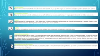 Varita mágica:
Es para hacer selecciones rápidas de áreas del mismo color. Pulsando en un lugar de la imagen nos selecciona todo el área que tiene el mismo color continuo.
Herramienta recortar:
Es un tipo de selección cuadrada, editable una vez que se ha definido, que nos sirve para recortar una imagen, quedándonos sólo con el área seleccionada.
Pincel:
Esta herramienta nos sirve para dibujar a mano alzada sobre la imagen. Se dispone de varios pinceles, de grosuras y formas distintas y se puede ajustar la dureza
del trazo, entre otras cosas. El pincel pinta en la capa que esté activa en ese momento.
Lápiz:
El lápiz es similar al pincel, con la diferencia que éste realiza un trazo sin suavizado en los bordes y totalmente opaco.
Herramienta borrador:
Sirve para borrar partes de una imagen. Ojo, puesto que como muchas otras herramientas, sólo actúa sobre la capa que está seleccionada. Es decir, sólo borra las
cosas que haya en la capa que estamos trabajando. Por eso a veces podrá ocurrite que intentas borrar algo y no se borra, quizás porque esté en otra capa. Tiene
dos modos de borrar, uno el modo lápiz, que borra todo sin suavizado y el modo pincel, que borra difuminando los bordes. Además, igual que los pinceles y el lápiz,
existen varios grosores para el trazo del borrador.
Herramienta bote de pintura:
Esta herramienta sirve para rellenar de color una capa entera, o bien el área seleccionada de la capa. Rellena con el color que se haya seleccionado en la barra de
herramientas como color frontal.
 