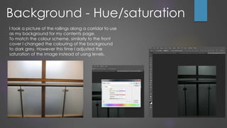 I took a picture of the railings along a corridor to use
as my background for my contents page.
To match the colour scheme, similarly to the front
cover I changed the colouring of the background
to dark grey. However this time I adjusted the
saturation of the image instead of using levels.
Background - Hue/saturation
 