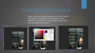 I then used the horizontal tool to add my text to
the page. To brighten up the page I chose
different colours for my cover lines using colour
pick (Foreground colour)
Foreground Colour
 