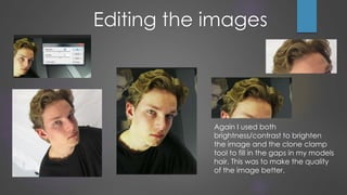 Again I used both
brightness/contrast to brighten
the image and the clone clamp
tool to fill in the gaps in my models
hair. This was to make the quality
of the image better.
Editing the images
 