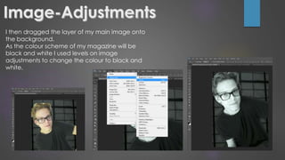 I then dragged the layer of my main image onto
the background.
As the colour scheme of my magazine will be
black and white I used levels on image
adjustments to change the colour to black and
white.
 