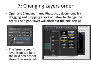 7: Changing Layers order
• Open any 2 images in one Photoshop document. Try
dragging and dropping above or below to change the
order. The higher layer will block out the one below!
• The ‘green screen’
layer is on top here;
the next screenshot
shows this reversed
 