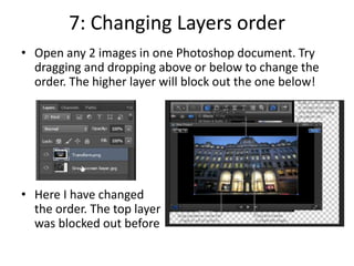 7: Changing Layers order
• Open any 2 images in one Photoshop document. Try
dragging and dropping above or below to change the
order. The higher layer will block out the one below!
• Here I have changed
the order. The top layer
was blocked out before
 