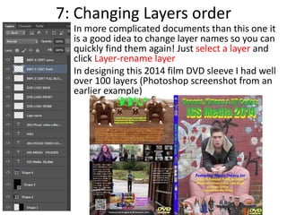 7: Changing Layers order
• In more complicated documents than this one it
is a good idea to change layer names so you can
quickly find them again! Just select a layer and
click Layer-rename layer
• In designing this 2014 film DVD sleeve I had well
over 100 layers (Photoshop screenshot from an
earlier example)
 